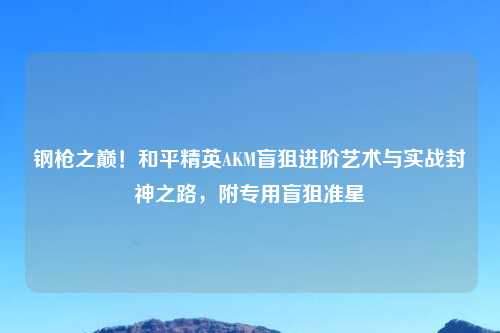 钢枪之巅！和平精英AKM盲狙进阶艺术与实战封神之路，附专用盲狙准星