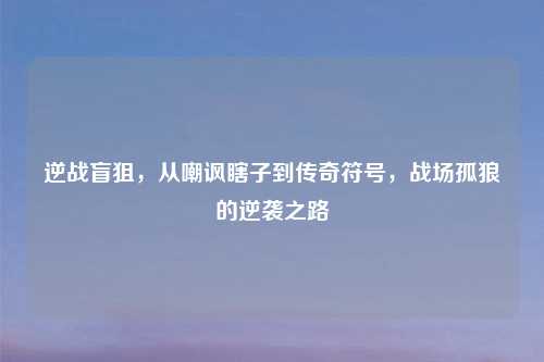 逆战盲狙,从嘲讽瞎子到传奇符号,战场孤狼的逆袭之路