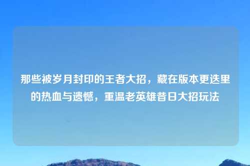 那些被岁月封印的王者大招，藏在版本更迭里的热血与遗憾，重温老英雄昔日大招玩法
