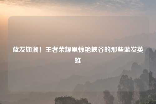 蓝发如潮！王者荣耀里惊艳峡谷的那些蓝发英雄