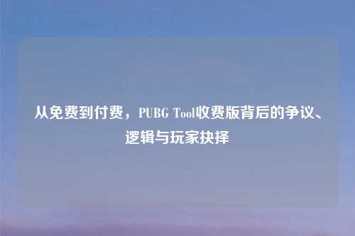 从免费到付费，PUBG Tool收费版背后的争议、逻辑与玩家抉择