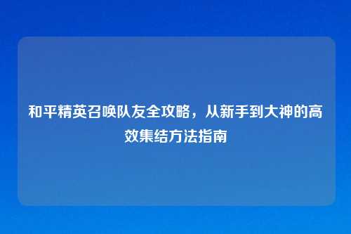 和平精英召唤队友全攻略，从新手到大神的高效集结     指南
