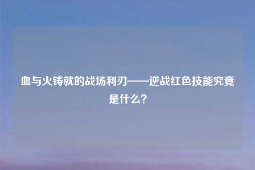 血与火铸就的战场利刃——逆战红色技能究竟是什么?