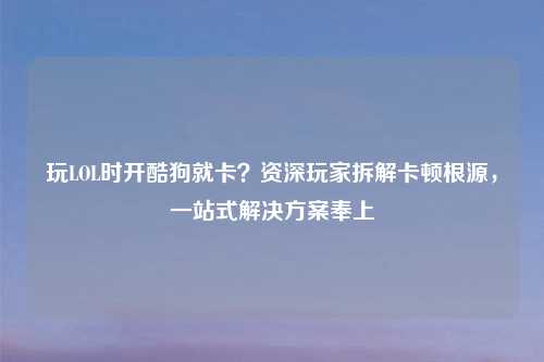 玩LOL时开酷狗就卡？资深玩家拆解卡顿根源，一站式解决方案奉上