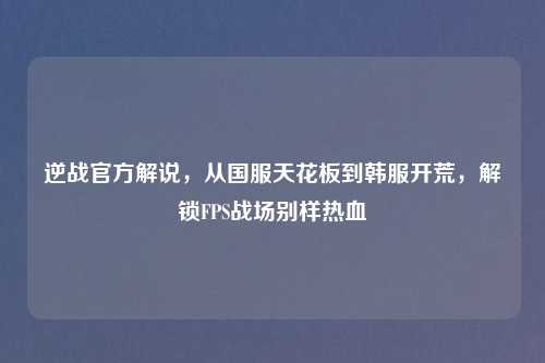 逆战官方解说，从国服天花板到韩服开荒，解锁FPS战场别样热血