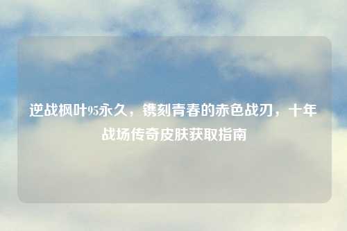 逆战枫叶95永久，镌刻青春的赤色战刃，十年战场传奇皮肤获取指南