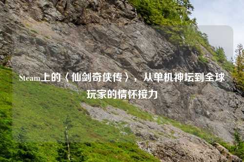 Steam上的〈仙剑奇侠传〉，从单机神坛到全球玩家的情怀接力