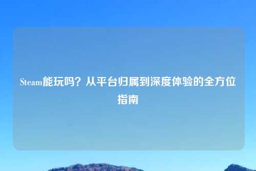 Steam能玩吗？从平台归属到深度体验的全方位指南