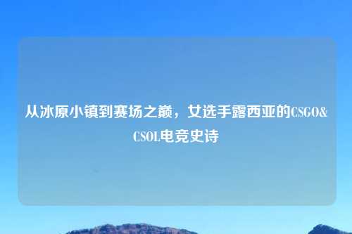 从冰原小镇到赛场之巅，女选手露西亚的CSGO&CSOL电竞史诗