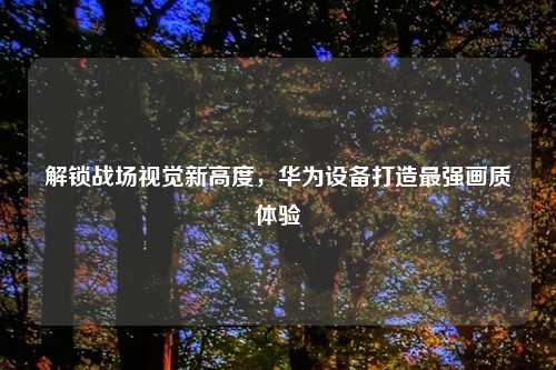 解锁战场视觉新高度，华为设备打造最强画质体验