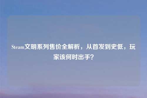 Steam文明系列售价全解析，从首发到史低，玩家该何时出手？