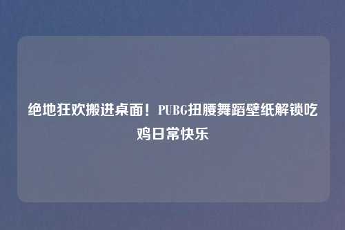 绝地狂欢搬进桌面！PUBG扭腰舞蹈壁纸解锁吃鸡日常快乐