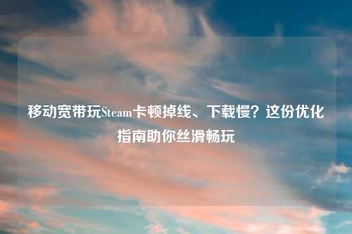移动宽带玩Steam卡顿掉线、下载慢？这份优化指南助你丝滑畅玩
