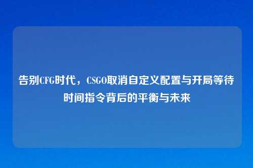 告别CFG时代，CSGO取消自定义配置与开局等待时间指令背后的平衡与未来