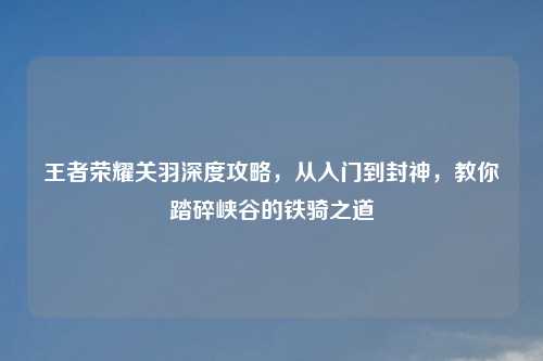 王者荣耀关羽深度攻略，从入门到封神，教你踏碎峡谷的铁骑之道