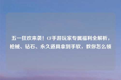 五一狂欢来袭！CF手游玩家专属福利全解析，枪械、钻石、永久道具拿到手软，教你怎么领