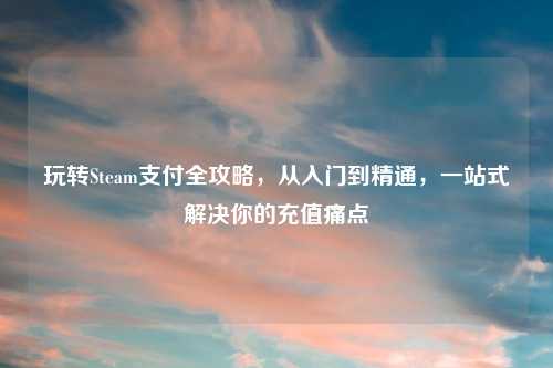 玩转Steam支付全攻略，从入门到精通，一站式解决你的充值痛点