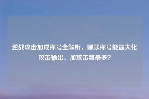 逆战攻击加成称号全解析，哪款称号能更大化攻击输出、加攻击数最多？