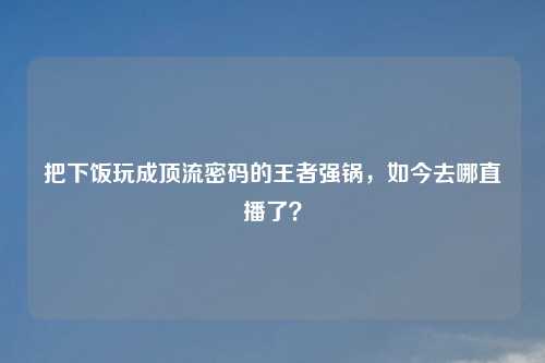 把下饭玩成顶流密码的王者强锅，如今去哪直播了？