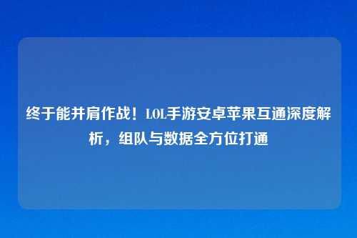 终于能并肩作战！LOL手游安卓苹果互通深度解析，组队与数据全方位打通