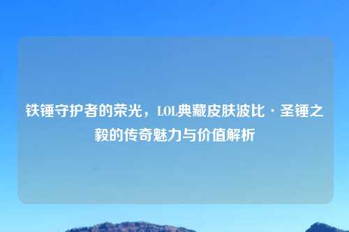 铁锤守护者的荣光，LOL典藏皮肤波比·圣锤之毅的传奇魅力与价值解析