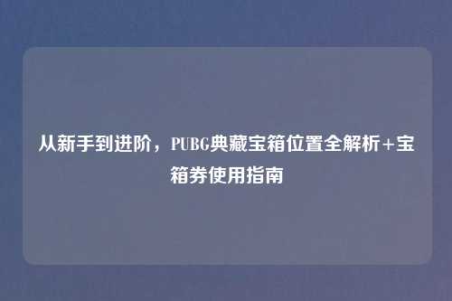 从新手到进阶，PUBG典藏宝箱位置全解析+宝箱券使用指南