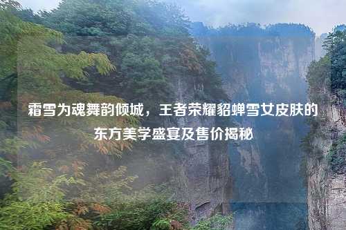 霜雪为魂舞韵倾城，王者荣耀貂蝉雪女皮肤的东方美学盛宴及售价揭秘