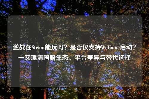 逆战在Steam能玩吗？是否仅支持WeGame启动？一文理清国服生态、平台差异与替代选择