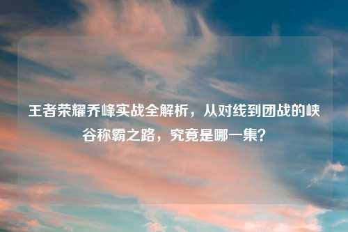 王者荣耀乔峰实战全解析，从对线到团战的峡谷称霸之路，究竟是哪一集？