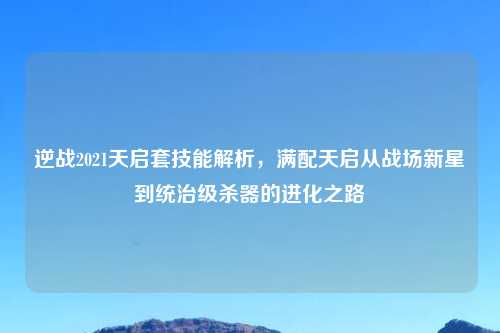逆战2021天启套技能解析，满配天启从战场新星到统治级杀器的进化之路