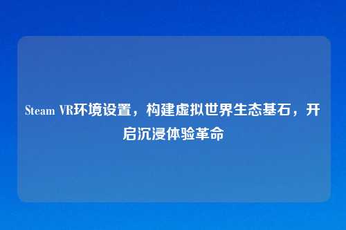Steam VR环境设置，构建虚拟世界生态基石，开启沉浸体验革命