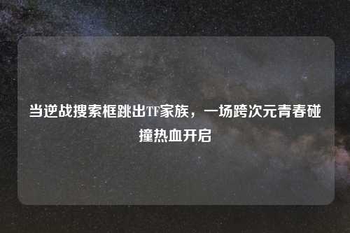 当逆战搜索框跳出TF家族，一场跨次元青春碰撞热血开启