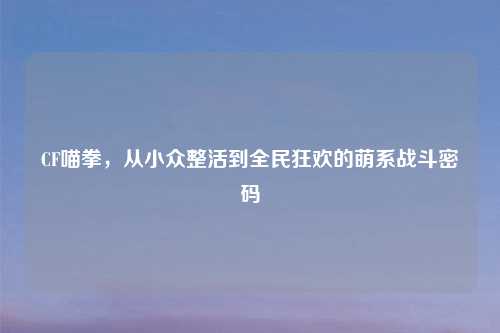 CF喵拳，从小众整活到全民狂欢的萌系战斗密码