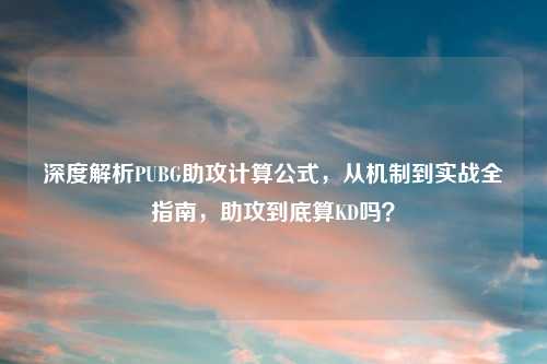 深度解析PUBG助攻计算公式，从机制到实战全指南，助攻到底算KD吗？