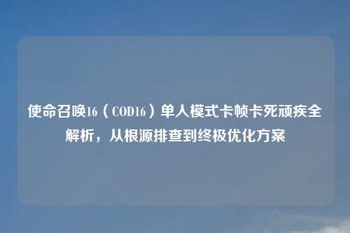 使命召唤16（COD16）单人模式卡帧卡死顽疾全解析，从根源排查到终极优化方案