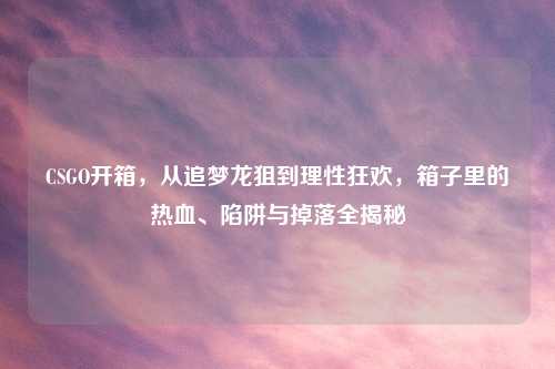 CSGO开箱，从追梦龙狙到理性狂欢，箱子里的热血、陷阱与掉落全揭秘