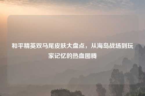 和平精英双马尾皮肤大盘点，从海岛战场到玩家记忆的热血图腾