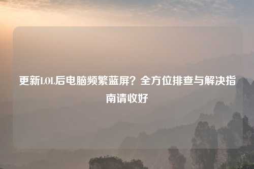更新LOL后电脑频繁蓝屏？全方位排查与解决指南请收好