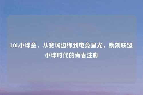 LOL小球童，从赛场边缘到电竞星光，镌刻联盟小球时代的青春注脚