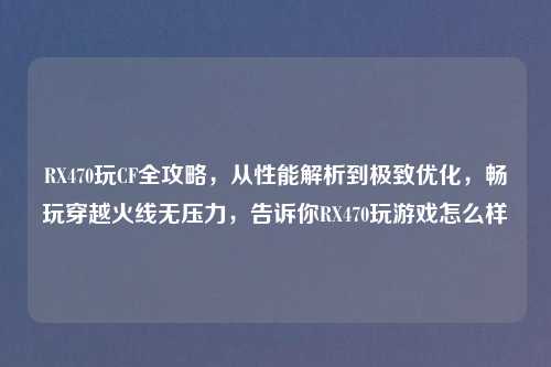 RX470玩CF全攻略，从性能解析到极致优化，畅玩穿越火线无压力，告诉你RX470玩游戏怎么样