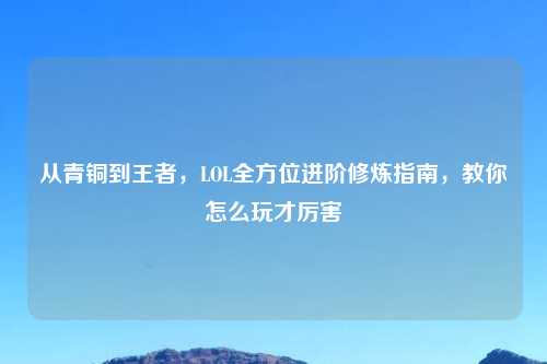 从青铜到王者，LOL全方位进阶修炼指南，教你怎么玩才厉害