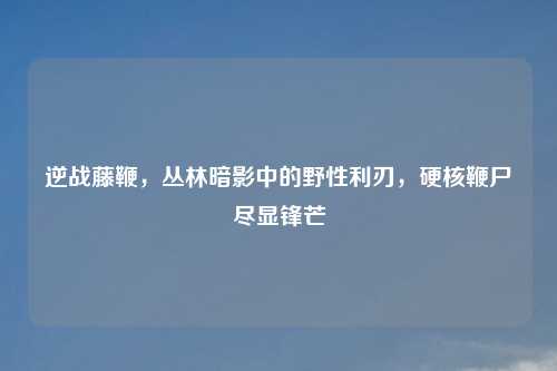 逆战藤鞭，丛林暗影中的野性利刃，硬核鞭尸尽显锋芒