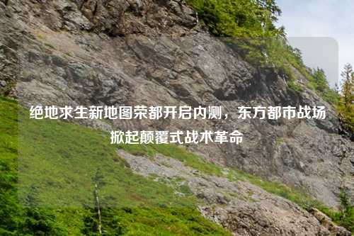 绝地求生新地图荣都开启内测，东方都市战场掀起颠覆式战术革命