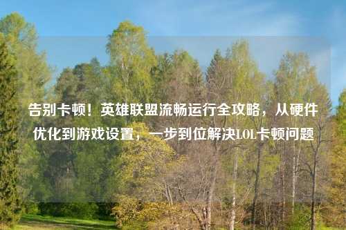 告别卡顿！英雄联盟流畅运行全攻略，从硬件优化到游戏设置，一步到位解决LOL卡顿问题