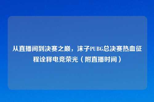 从直播间到决赛之巅，沫子PUBG总决赛热血征程诠释电竞荣光（附直播时间）