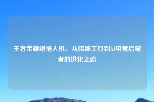 王者荣耀绝悟人机，从陪练工具到AI电竞启蒙者的进化之路