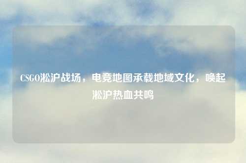 CSGO淞沪战场，电竞地图承载地域文化，唤起淞沪热血共鸣