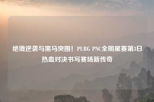绝境逆袭与黑马突围！PUBG PNC全明星赛第3日热血对决书写赛场新传奇