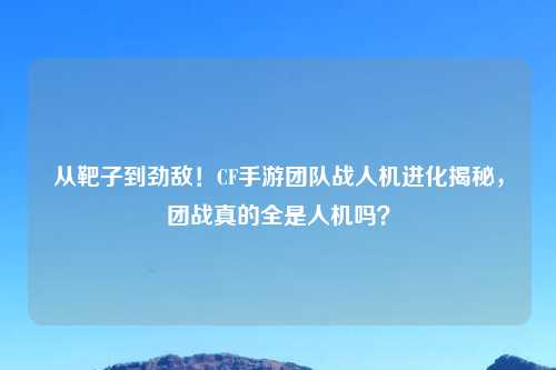 从靶子到劲敌！CF手游团队战人机进化揭秘，团战真的全是人机吗？