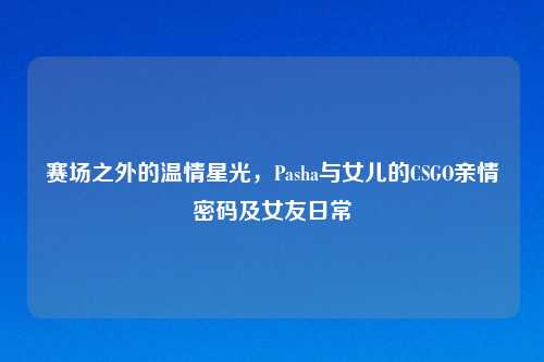 赛场之外的温情星光，Pasha与女儿的CSGO亲情密码及女友日常